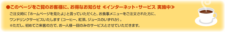 �����̃y�[�W�������̂��q�l�ɁA�����Ȃ��m�点��C���^�[�l�b�g�E�T�[�r�X ���{����@���������Ɂu�z�[���y�[�W��������v�ƌ����Ă��������ƁA���H�����j���[�����������ꂽ���ɁA�����h�����N�T�[�r�X�������܂��i�R�[�q�[�A�g���A�W���[�X�̂����ꂩ�j���������A���߂Ă����q�̕��ŁA����l�l���݂̂̃T�[�r�X�Ƃ����Ă��������܂��B
